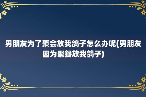 男朋友为了聚会放我鸽子怎么办呢(男朋友因为聚餐放我鸽子)