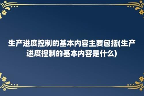 生产进度控制的基本内容主要包括(生产进度控制的基本内容是什么)