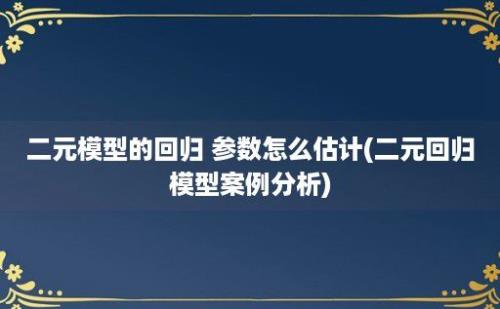 二元模型的回归 参数怎么估计(二元回归模型案例分析)