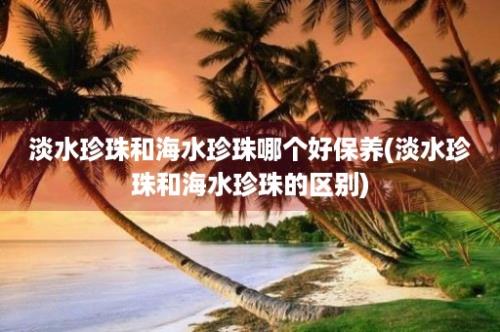 淡水珍珠和海水珍珠哪个好保养(淡水珍珠和海水珍珠的区别)