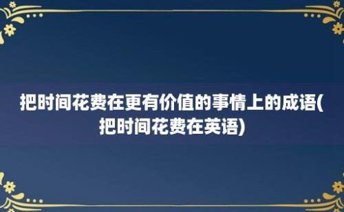 把时间花费在更有价值的事情上的成语(把时间花费在英语)