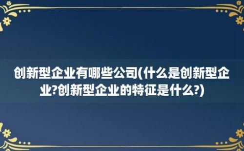 创新型企业有哪些公司(什么是创新型企业?创新型企业的特征是什么?)