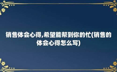 销售体会心得,希望能帮到你的忙(销售的体会心得怎么写)