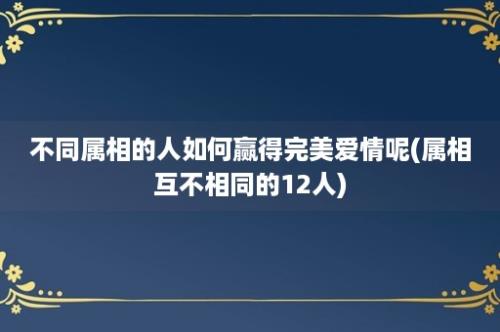 不同属相的人如何赢得完美爱情呢(属相互不相同的12人)