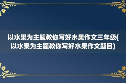 以水果为主题教你写好水果作文三年级(以水果为主题教你写好水果作文题目)