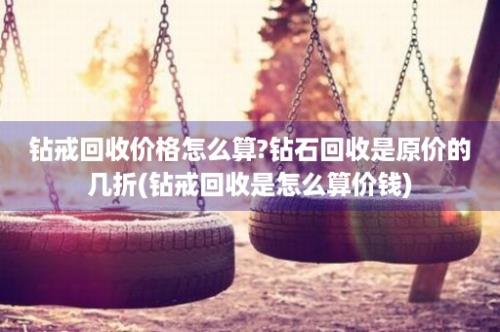 钻戒回收价格怎么算?钻石回收是原价的几折(钻戒回收是怎么算价钱)