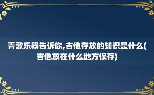 青歌乐器告诉你,吉他存放的知识是什么(吉他放在什么地方保存)