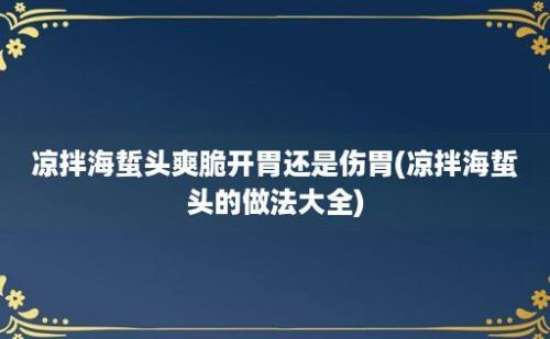 凉拌海蜇头爽脆开胃还是伤胃(凉拌海蜇头的做法大全)