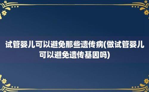 试管婴儿可以避免那些遗传病(做试管婴儿可以避免遗传基因吗)