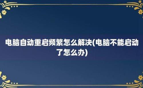 电脑自动重启频繁怎么解决(电脑不能启动了怎么办)