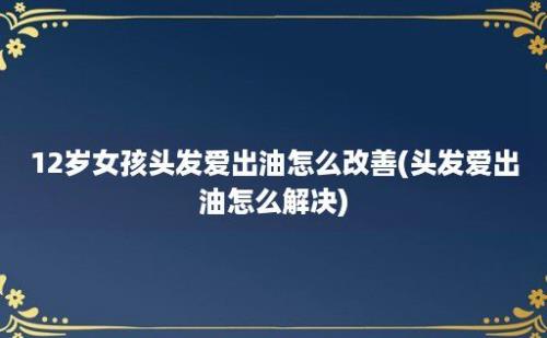 12岁女孩头发爱出油怎么改善(头发爱出油怎么解决)