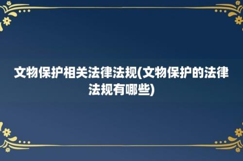 文物保护相关法律法规(文物保护的法律法规有哪些)