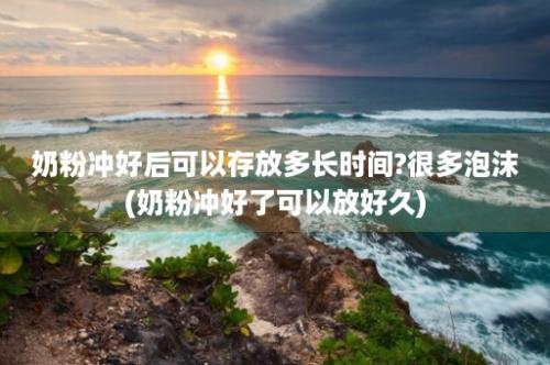 奶粉冲好后可以存放多长时间?很多泡沫(奶粉冲好了可以放好久)