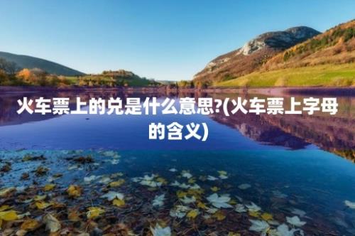 火车票上的兑是什么意思?(火车票上字母的含义)