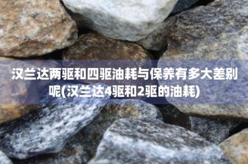 汉兰达两驱和四驱油耗与保养有多大差别呢(汉兰达4驱和2驱的油耗)