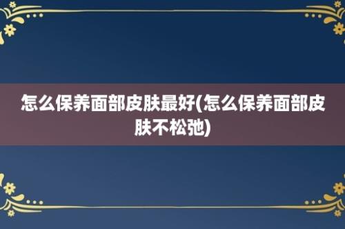 怎么保养面部皮肤最好(怎么保养面部皮肤不松弛)