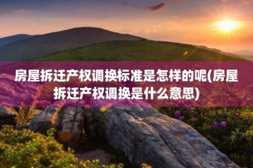 房屋拆迁产权调换标准是怎样的呢(房屋拆迁产权调换是什么意思)