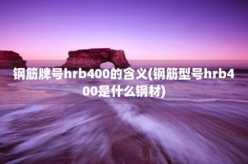 钢筋牌号hrb400的含义(钢筋型号hrb400是什么钢材)