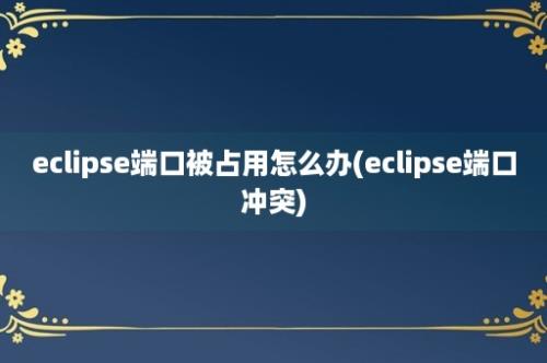 eclipse端口被占用怎么办(eclipse端口冲突)