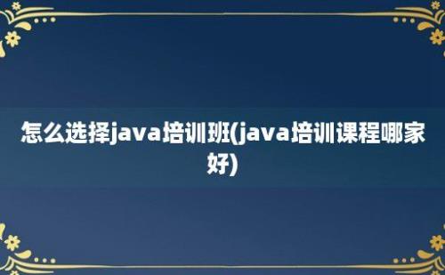 怎么选择java培训班(java培训课程哪家好)