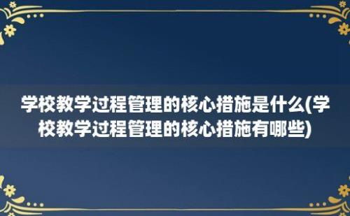 学校教学过程管理的核心措施是什么(学校教学过程管理的核心措施有哪些)