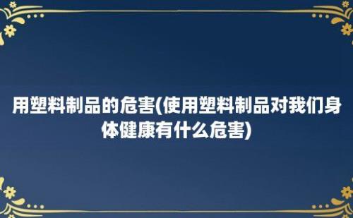 用塑料制品的危害(使用塑料制品对我们身体健康有什么危害)