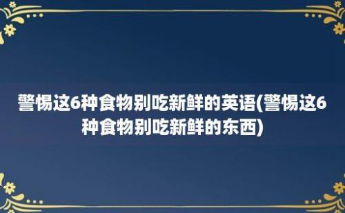 警惕这6种食物别吃新鲜的英语(警惕这6种食物别吃新鲜的东西)