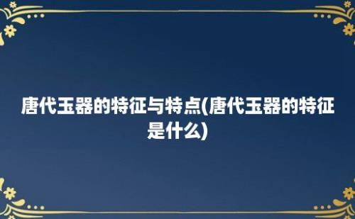 唐代玉器的特征与特点(唐代玉器的特征是什么)