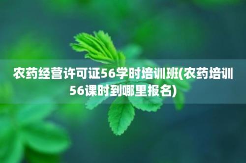 农药经营许可证56学时培训班(农药培训56课时到哪里报名)