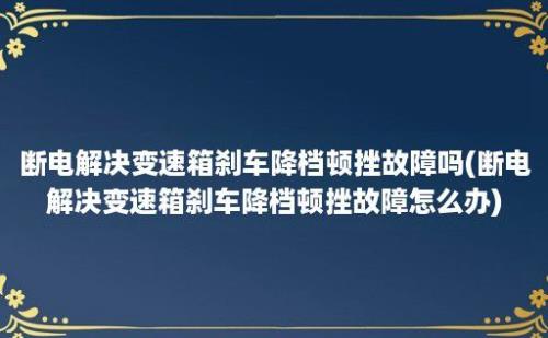 断电解决变速箱刹车降档顿挫故障吗(断电解决变速箱刹车降档顿挫故障怎么办)