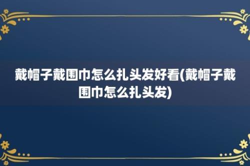 戴帽子戴围巾怎么扎头发好看(戴帽子戴围巾怎么扎头发)