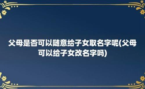 父母是否可以随意给子女取名字呢(父母可以给子女改名字吗)