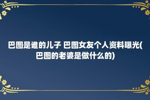 巴图是谁的儿子 巴图女友个人资料曝光(巴图的老婆是做什么的)