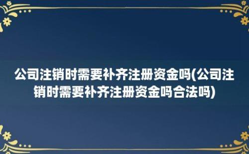 公司注销时需要补齐注册资金吗(公司注销时需要补齐注册资金吗合法吗)