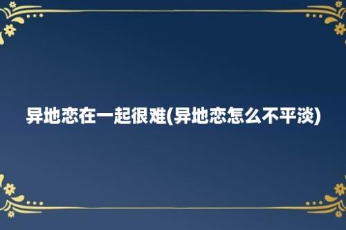 异地恋在一起很难(异地恋怎么不平淡)