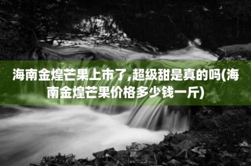 海南金煌芒果上市了,超级甜是真的吗(海南金煌芒果价格多少钱一斤)