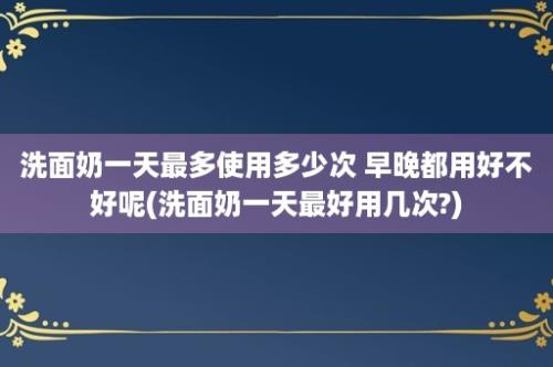 洗面奶一天最多使用多少次 早晚都用好不好呢(洗面奶一天最好用几次?)