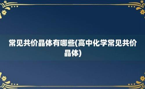 常见共价晶体有哪些(高中化学常见共价晶体)