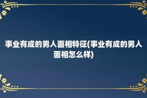 事业有成的男人面相特征(事业有成的男人面相怎么样)