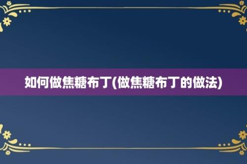 如何做焦糖布丁(做焦糖布丁的做法)