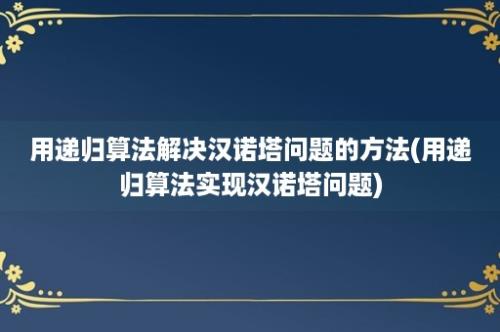 用递归算法解决汉诺塔问题的方法(用递归算法实现汉诺塔问题)