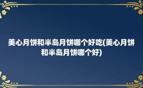 美心月饼和半岛月饼哪个好吃(美心月饼和半岛月饼哪个好)