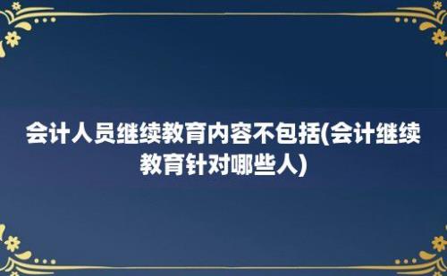 会计人员继续教育内容不包括(会计继续教育针对哪些人)