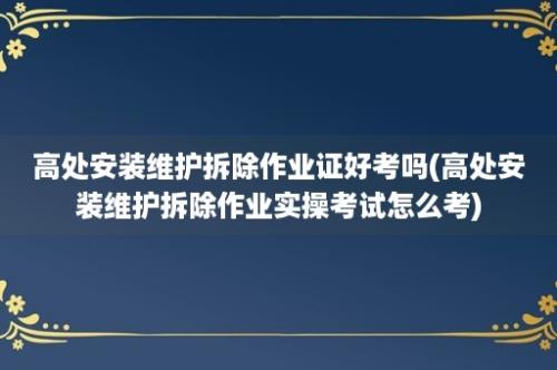 高处安装维护拆除作业证好考吗(高处安装维护拆除作业实操考试怎么考)