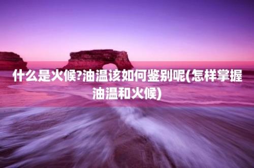 什么是火候?油温该如何鉴别呢(怎样掌握油温和火候)