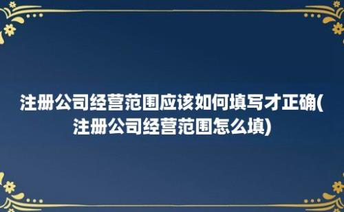 注册公司经营范围应该如何填写才正确(注册公司经营范围怎么填)