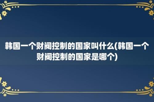 韩国一个财阀控制的国家叫什么(韩国一个财阀控制的国家是哪个)