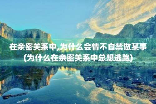 在亲密关系中,为什么会情不自禁做某事(为什么在亲密关系中总想逃跑)