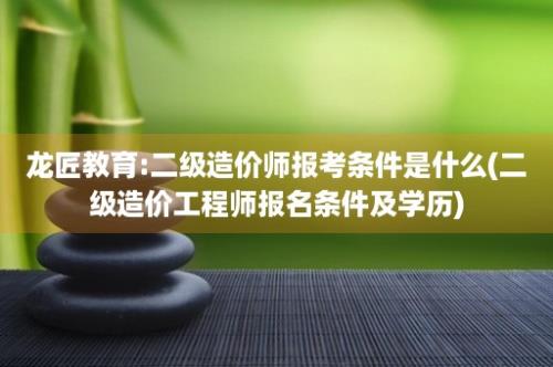 龙匠教育:二级造价师报考条件是什么(二级造价工程师报名条件及学历)