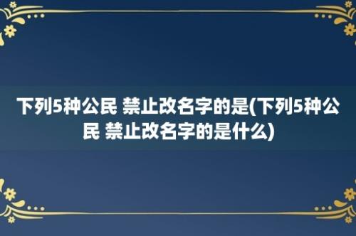 下列5种公民 禁止改名字的是(下列5种公民 禁止改名字的是什么)